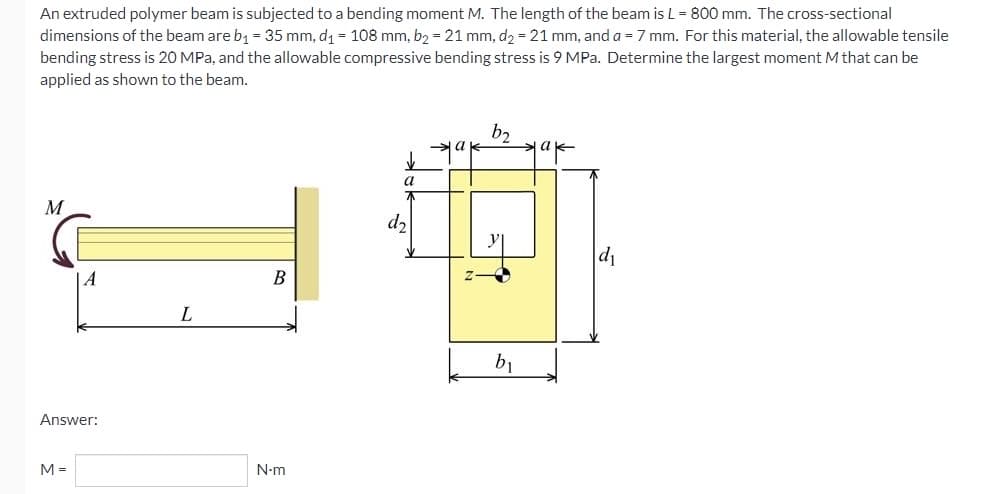 An extruded polymer beam is subjected to a bending moment M. The length of the beam is L = 800 mm. The cross-sectional
dimensions of the beam are b₁ = 35 mm, d₁ = 108 mm, b₂ = 21 mm, d₂ = 21 mm, and a = 7 mm. For this material, the allowable tensile
bending stress is 20 MPa, and the allowable compressive bending stress is 9 MPa. Determine the largest moment M that can be
applied as shown to the beam.
b₂
ak
ak
M
B
L
N-m
| A
Answer:
M=
d₂