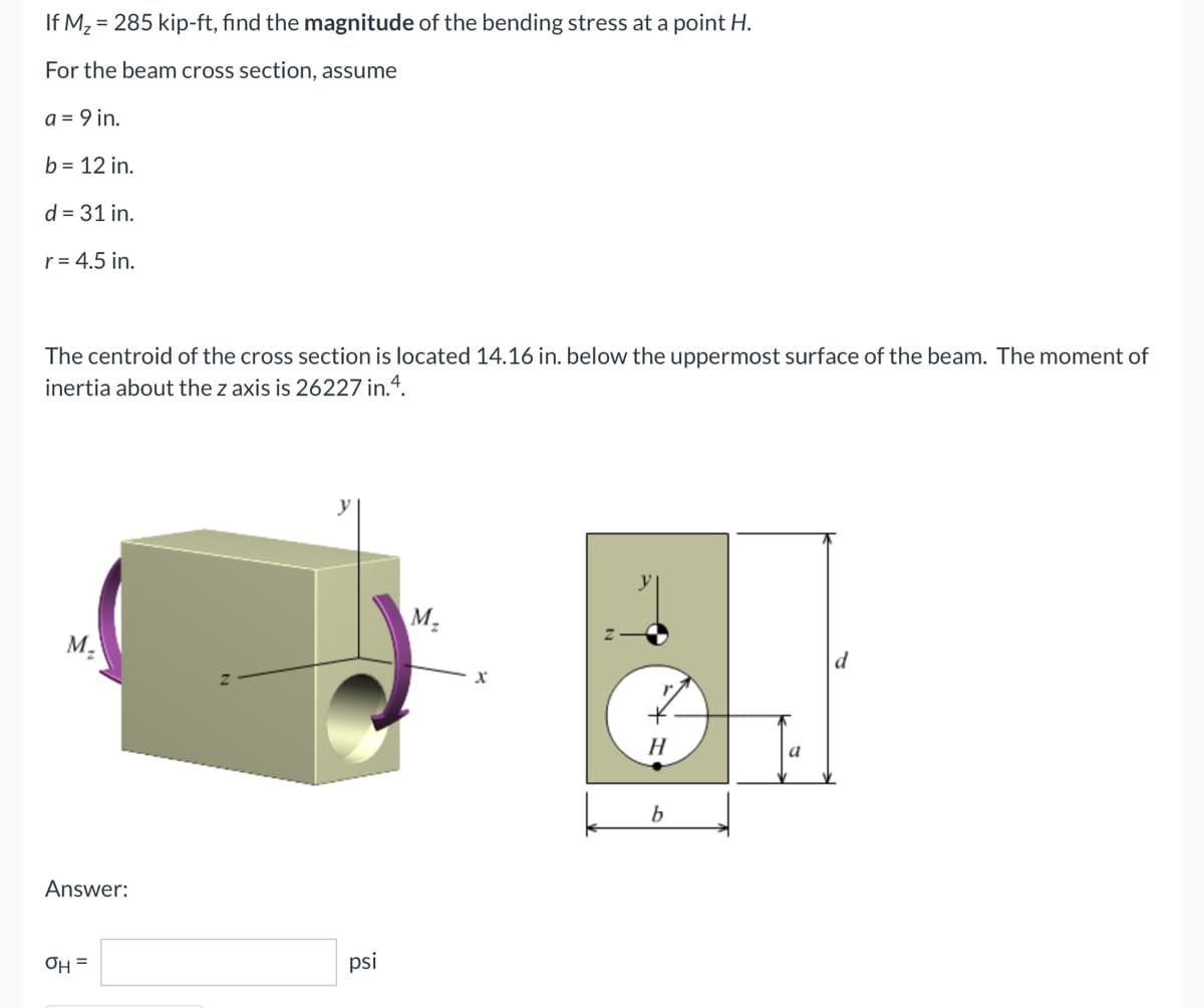 If M₂ = 285 kip-ft, find the magnitude of the bending stress at a point H.
For the beam cross section, assume
a = 9 in.
b = 12 in.
d = 31 in.
r = 4.5 in.
The centroid of the cross section is located 14.16 in. below the uppermost surface of the beam. The moment of
inertia about the z axis is 26227 in.4.
M₂
M₂
H
b
Answer:
OH =
psi
X