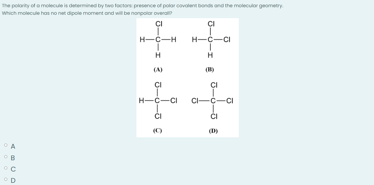 The polarity of a molecule is determined by two factors: presence of polar covalent bonds and the molecular geometry.
Which molecule has no net dipole moment and will be nonpolar overall?
CI
CI
H-C-H
H
(A)
CI
O A
OB
O C
A B C D
H-C
CI
H-C-CI
CI-
I
H
(B)
CI
C
CI
(D)