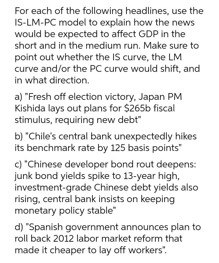 For each of the following headlines, use the
IS-LM-PC model to explain how the news
would be expected to affect GDP in the
short and in the medium run. Make sure to
point out whether the IS curve, the LM
curve and/or the PC curve would shift, and
in what direction.
a) "Fresh off election victory, Japan PM
Kishida lays out plans for $265b fiscal
stimulus, requiring new debt"
b) "Chile's central bank unexpectedly hikes
its benchmark rate by 125 basis points"
c) "Chinese developer bond rout deepens:
junk bond yields spike to 13-year high,
investment-grade Chinese debt yields also
rising, central bank insists on keeping
monetary policy stable"
d) "Spanish government announces plan to
roll back 2012 labor market reform that
made it cheaper to lay off workers".
