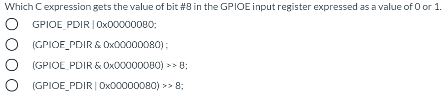 Which Cexpression gets the value of bit #8 in the GPIOE input register expressed as a value of O or 1.
GPIOE_PDIR| Ox00000080;
(GPIOE_PDIR & Ox00000080) ;
(GPIOE_PDIR & Ox00000080) >> 8;
(GPIOE_PDIR|Ox00000080) >> 8;
