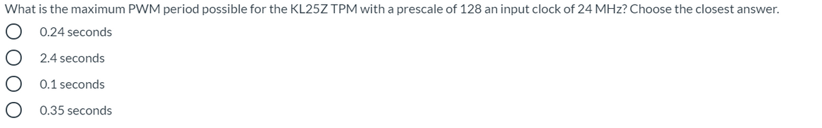 What is the maximum PWM period possible for the KL25Z TPM with a prescale of 128 an input clock of 24 MHz? Choose the closest answer.
0.24 seconds
2.4 seconds
O 0.1 seconds
0.35 seconds
