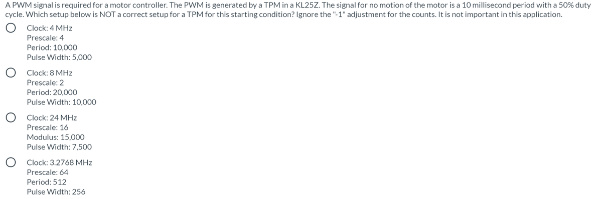 A PWM signal is required for a motor controller. The PWM is generated by a TPM in a KL25Z. The signal for no motion of the motor is a 10 millisecond period with a 50% duty
cycle. Which setup below is NOT a correct setup for a TPM for this starting condition? Ignore the "-1" adjustment for the counts. It is not important in this application.
Clock: 4 MHz
Prescale: 4
Period: 10,000
Pulse Width: 5,000
Clock: 8 MHz
Prescale: 2
Period: 20,000
Pulse Width: 10,000
Clock: 24 MHz
Prescale: 16
Modulus: 15,000
Pulse Width: 7,500
Clock: 3.2768 MHz
Prescale: 64
Period: 512
Pulse Width: 256
