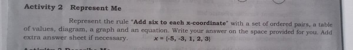 Activity 2 Represent Me
Represent the rule "Add six to each x-coordinate" with a set of ordered pairs, a table
of values, diagram, a graph and an equation. Write your answer on the space provided for you. Add
extra answer sheet if necessary.
x = {-5, -3, 1, 2, 3}
