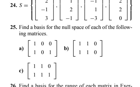 24. S =
a)
3
25. Find a basis for the null space of each of the follow-
ing matrices.
100
c)
HEIGH
2
-3
101
2
0
110
] » [8]
0
1
10
[H]
26. Find a basis for the range of each matrix in Exer-