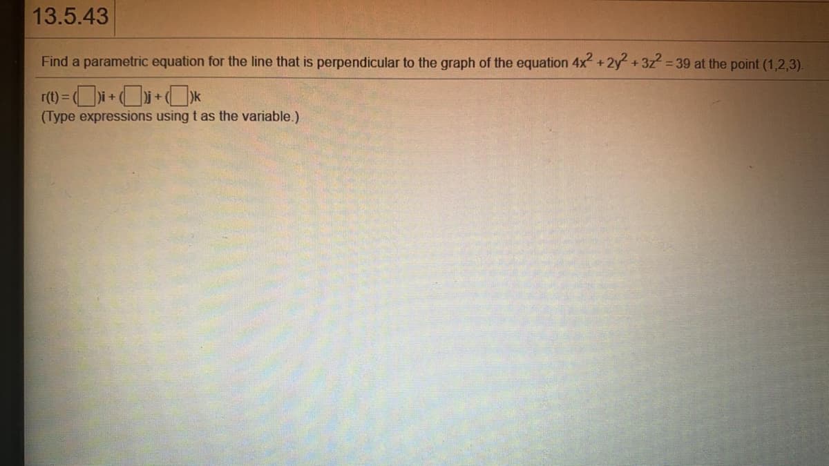 13.5.43
Find a parametric equation for the line that is perpendicular to the graph of the equation 4x+2y +3z2 39 at the point (1,2,3).
r(t) = (
+1
(Type expressions using t as the variable.)
