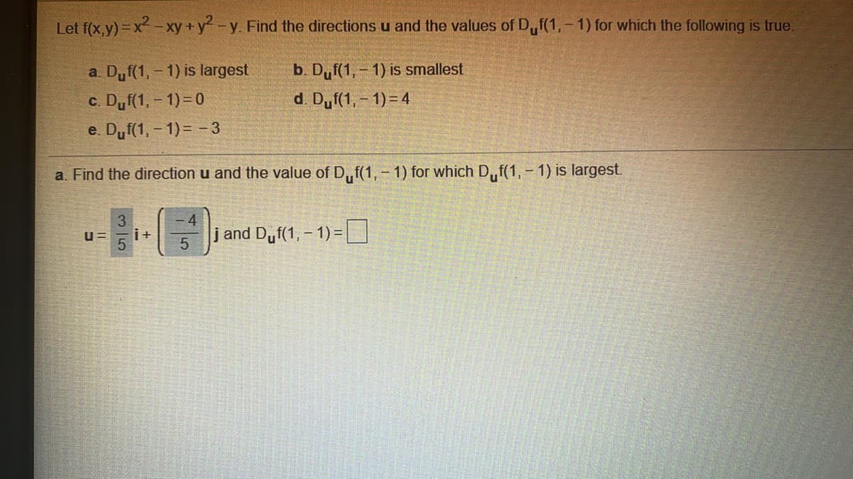 Let f(x,y) =x -xy +y-y. Find the directions u and the values of D,f(1,- 1) for which the following is true.
a. Dyf(1, - 1) is largest
b. Duf(1,- 1) is smallest
c. Dyf(1, - 1)=0
d. Duf(1, - 1)=4
e. Duf(1, - 1)= -3
a. Find the direction u and the value of D,f(1,-1) for which D,f(1, - 1) is largest.
3.
i+
j and Duf(1, – 1) =D
u=
