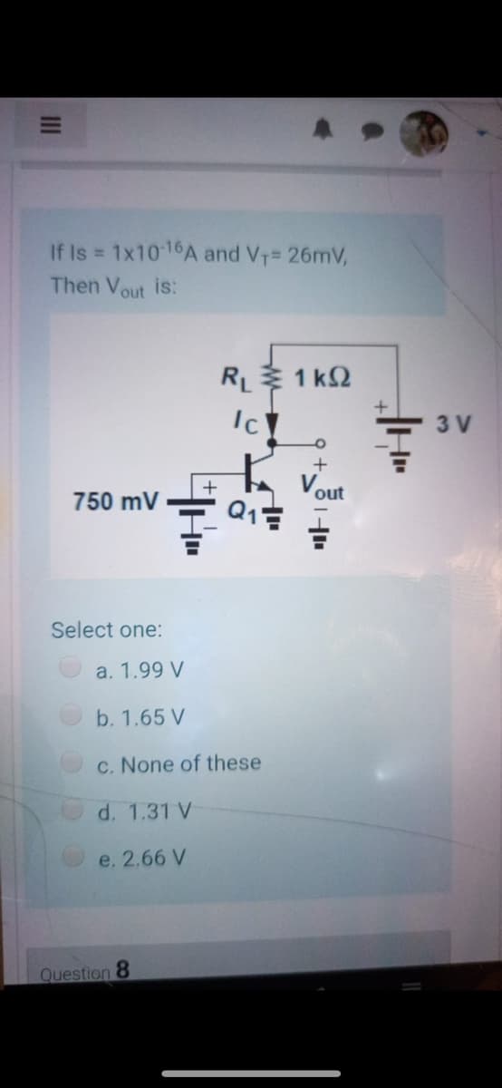 If Is 1x10 16A and V1= 26mV,
%3D
Then Vout is:
RL 1 k2
Ic
3 V
out
750 mV
Select one:
a. 1.99 V
b. 1.65 V
c. None of these
d. 1.31 V
e. 2,66 V
Question 8
II
