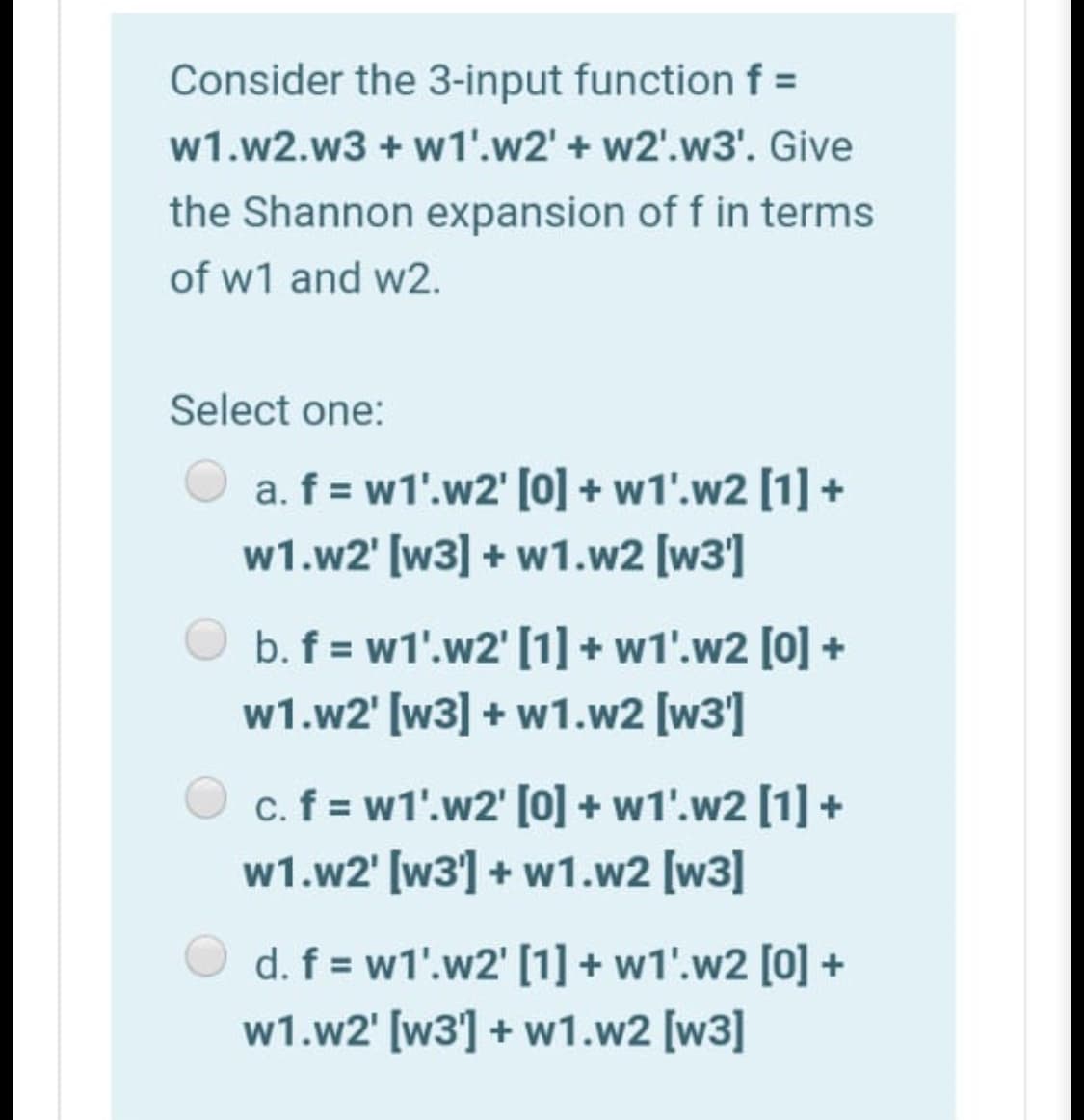 Consider the 3-input function f =
w1.w2.w3 + w1'.w2' + w2'.w3'. Give
the Shannon expansion of f in terms
of w1 and w2.
Select one:
a. f = w1'.w2' [0] + w1'.w2 [1] +
w1.w2' [w3] + w1.w2 [w3]
b. f = w1'.w2' [1] + w1'.w2 [0] +
w1.w2' [w3] + w1.w2 [w3]
c. f = w1'.w2' [0] + w1'.w2 [1] +
w1.w2' [w3] + w1.w2 [w3]
d. f = w1'.w2' [1] + w1'.w2 [0] +
w1.w2' [w3] + w1.w2 [w3]
