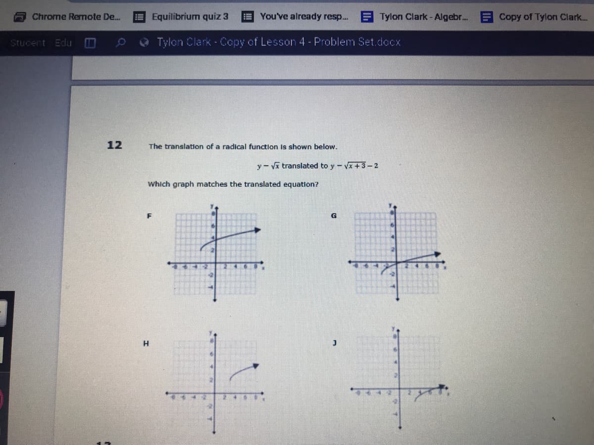 Chrome Remote De..
EEquilibrium quiz 3
You've already resp...
ETylon Clark-Algebr...
Copy of Tylon Clark...
Stucent Edu
O Tylon Clark - Copy of Lesson 4- Problem Set.docx
12
The translation of a radical function is shown below.
y- Vx translated to y - Vx +3-2
Which graph matches the translated equation?
G
2 4
