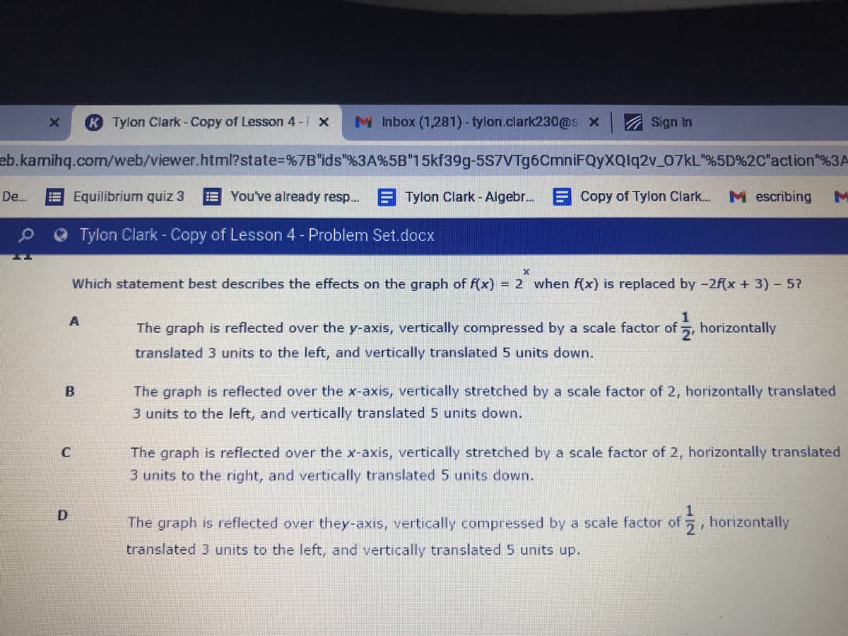 K Tylon Clark - Copy of Lesson 4 - x
M Inbox (1,281)-tylon.clark230@s x
A Sign In
eb.kamihq.com/web/viewer.html?state=%7B"ids"%3A%5B"15kf39g-5S7VTg6CmniFQyXQlq2v_07KL"%5D%2C"action"%3A
De.
EEquilibrium quiz 3
EYou've already resp.. E Tylon Clark- Algebr. E Copy of Tylon Clark.
M escribing
Tylon Clark - Copy of Lesson 4 - Problem Set.docx
Which statement best describes the effects on the graph of f(x) = 2 when f(x) is replaced by -2f(x + 3) - 5?
A
The graph is reflected over the y-axis, vertically compressed by a scale factor of 5, horizontally
translated 3 units to the left, and vertically translated 5 units down.
The graph is reflected over the x-axis, vertically stretched by a scale factor of 2, horizontally translated
3 units to the left, and vertically translated 5 units down.
The graph is reflected over the x-axis, vertically stretched by a scale factor of 2, horizontally translated
3 units to the right, and vertically translated 5 units down.
1
The graph is reflected over they-axis, vertically compressed by a scale factor of 5, horizontally
translated 3 units to the left, and vertically translated5 units up.
