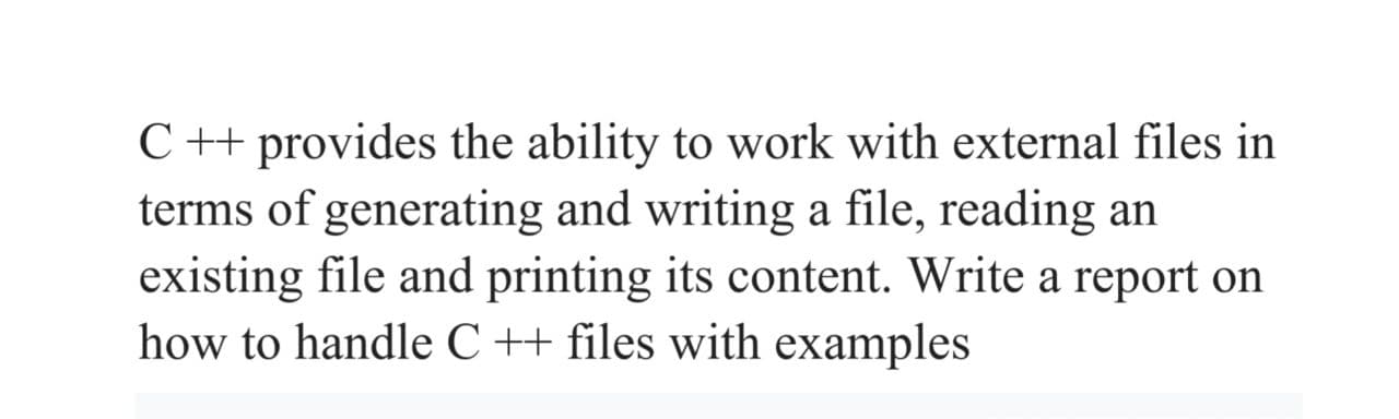 C++ provides the ability to work with external files in
terms of generating and writing a file, reading an
existing file and printing its content. Write a report on
how to handle C ++ files with examples
