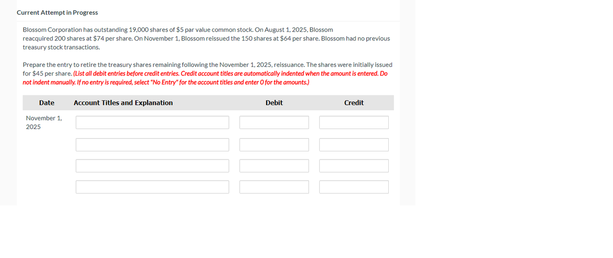 Current Attempt in Progress
Blossom Corporation has outstanding 19,000 shares of $5 par value common stock. On August 1, 2025, Blossom
reacquired 200 shares at $74 per share. On November 1, Blossom reissued the 150 shares at $64 per share. Blossom had no previous
treasury stock transactions.
Prepare the entry to retire the treasury shares remaining following the November 1, 2025, reissuance. The shares were initially issued
for $45 per share. (List all debit entries before credit entries. Credit account titles are automatically indented when the amount is entered. Do
not indent manually. If no entry is required, select "No Entry" for the account titles and enter O for the amounts.)
Date
November 1,
2025
Account Titles and Explanation
Debit
Credit