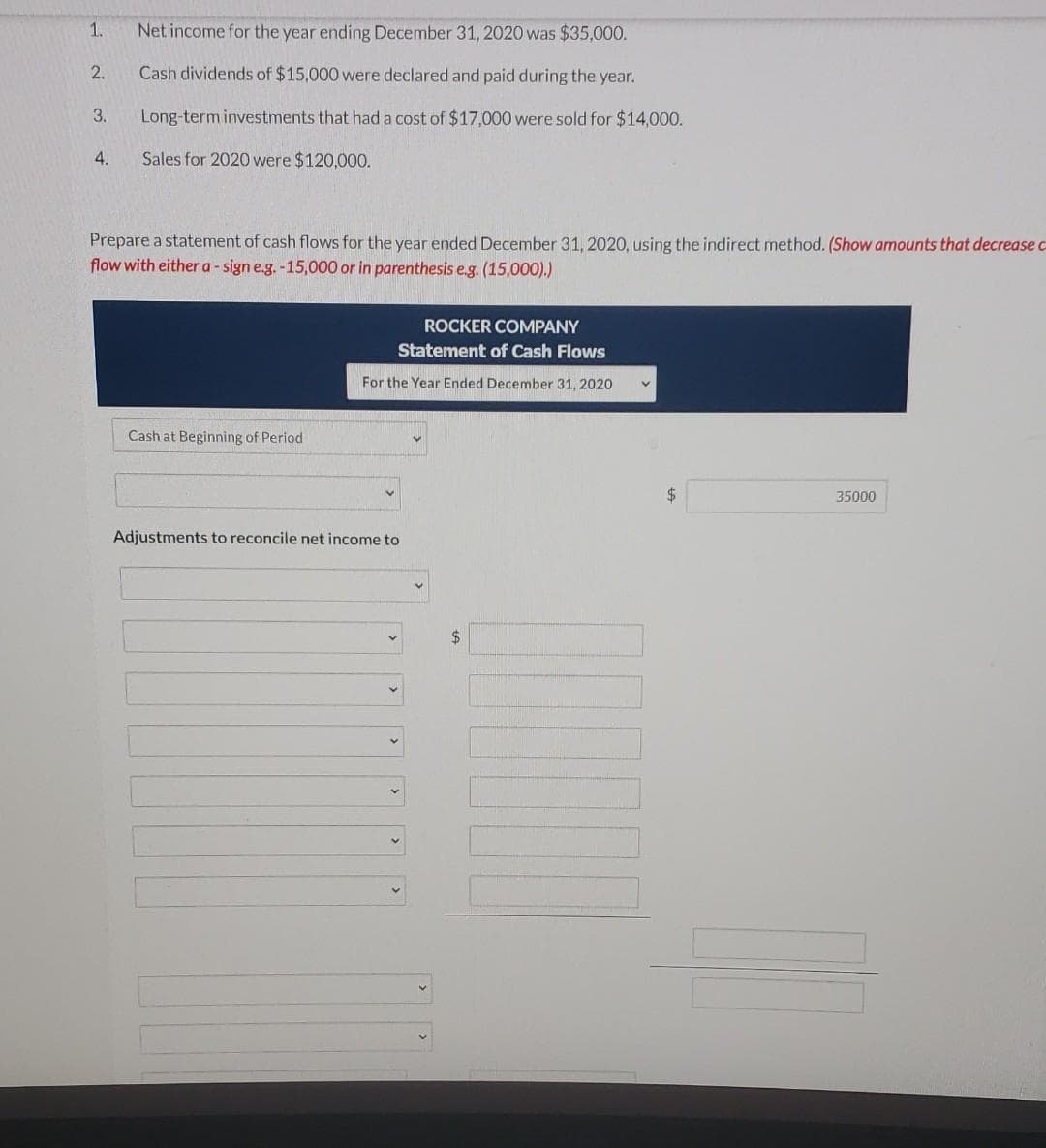 1.
2.
3.
4.
Net income for the year ending December 31, 2020 was $35,000.
Cash dividends of $15,000 were declared and paid during the year.
Long-term investments that had a cost of $17,000 were sold for $14,000.
Sales for 2020 were $120,000.
Prepare a statement of cash flows for the year ended December 31, 2020, using the indirect method. (Show amounts that decrease c
flow with either a - sign e.g.-15,000 or in parenthesis e.g. (15,000).)
Cash at Beginning of Period
ROCKER COMPANY
Statement of Cash Flows
For the Year Ended December 31, 2020
Adjustments to reconcile net income to
$
35000