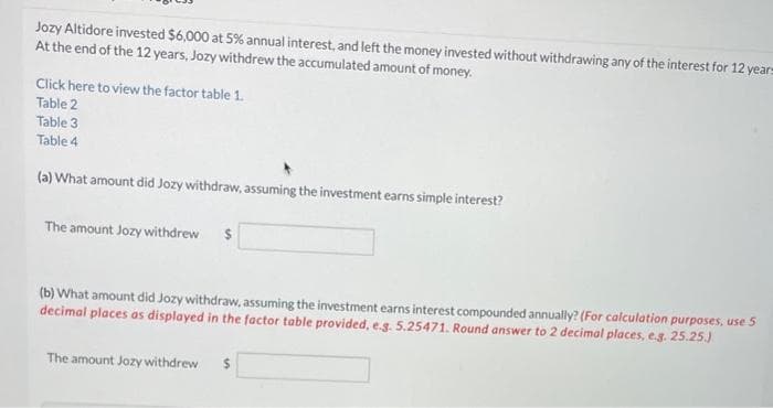 Jozy Altidore invested $6,000 at 5% annual interest, and left the money invested without withdrawing any of the interest for 12 years
At the end of the 12 years, Jozy withdrew the accumulated amount of money.
Click here to view the factor table 1.
Table 2
Table 3
Table 4
(a) What amount did Jozy withdraw, assuming the investment earns simple interest?
The amount Jozy withdrew
(b) What amount did Jozy withdraw, assuming the investment earns interest compounded annually? (For calculation purposes, use 5
decimal places as displayed in the factor table provided, e.g. 5.25471. Round answer to 2 decimal places, e.g. 25.25.)
The amount Jozy withdrew $