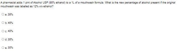 A pharmacist adds 1 pint of Alcohol USP (95% ethanol) to a 1L of a mouthwash formula. What is the new percentage of alcohol present if the original
mouthwash was labelled as 12% viv ethanol?
O a. 38%
Ob.45%
Oc. 40%
Od. 35%
O e. 30%
