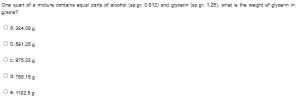 One quart of a mixture contains equal parts of alcohol (sp.gr. 0.812) and glycerin (sp.gr. 1.25). what is the weight of glycerin in
grams?
O a. 384.08 g
O b.501.25 g
O. 075.33 g
O d. 768.15 g
O e. 1182.5 g
