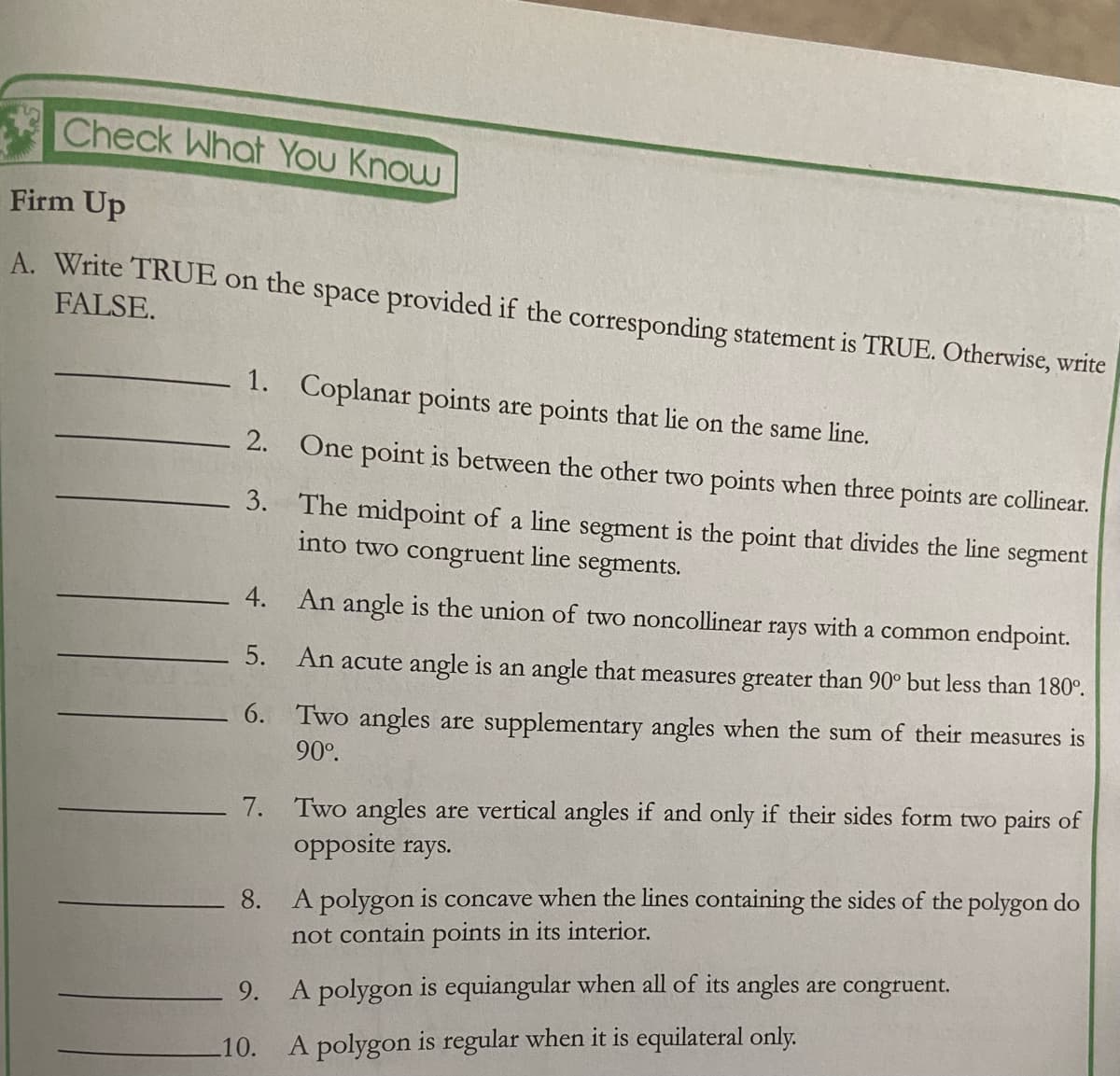 Check What You Know
Firm Up
A. Write TRUE on the space provided if the corresponding statement is TRUE. Otherwise, write
FALSE.
1. Coplanar points are points that lie on the same line.
2. One point is between the other two points when three points are collinear.
3. The midpoint of a line segment is the point that divides the line
into two congruent line segments.
segment
4.
An angle is the union of two noncollinear
rays
with
a common endpoint.
5. An acute angle is an angle that measures greater than 90° but less than 180°.
6. Two angles are supplementary angles when the sum of their measures is
90°.
Two angles are vertical angles if and only if their sides form two pairs of
opposite rays.
7.
8. A polygon is concave when the lines containing the sides of the polygon do
not contain points in its interior.
9.
A polygon is equiangular when all of its angles are congruent.
10.
A polygon is regular when it is equilateral only.
