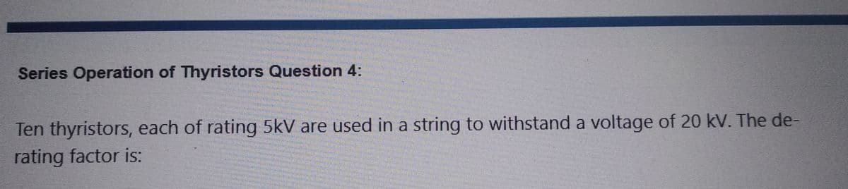 Series Operation of Thyristors Question 4:
Ten thyristors, each of rating 5kV are used in a string to withstand a voltage of 20 kV. The de-
rating factor is: