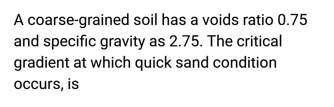 A coarse-grained soil has a voids ratio 0.75
and specific gravity as 2.75. The critical
gradient at which quick sand condition
occurs, is