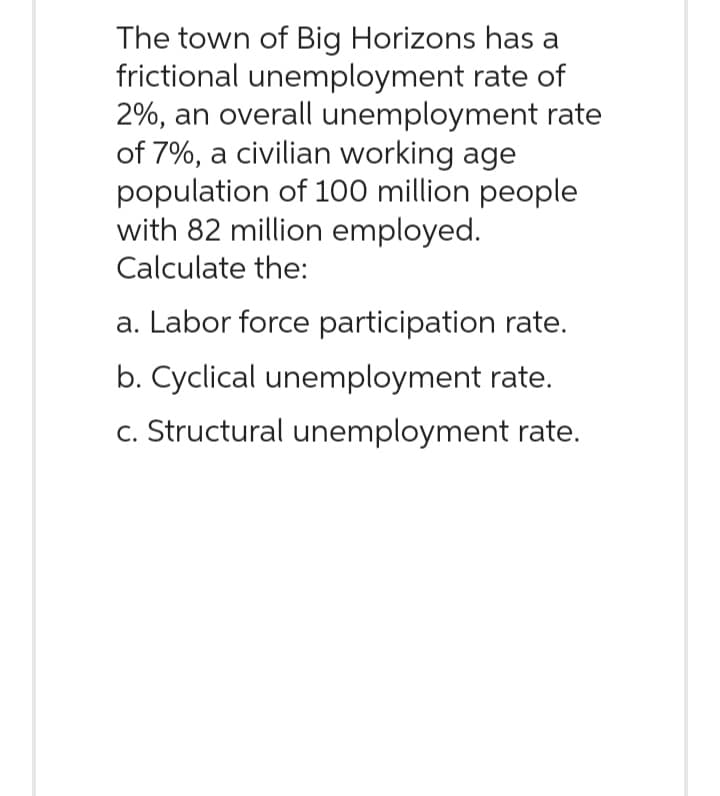 The town of Big Horizons has a
frictional unemployment rate of
2%, an overall unemployment rate
of 7%, a civilian working age
population of 100 million people
with 82 million employed.
Calculate the:
a. Labor force participation rate.
b. Cyclical unemployment rate.
c. Structural unemployment rate.