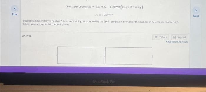Prev
Defects per Countertop= 6.717822-1.004950(Hours of Training)
= 1.229787
Suppose a new employee has had 5 hours of training. What would be the 99 % prediction interval for the number of defects per countertop?
Round your answer to two decimal places
Answer
MacBook Pro
Tables
Keypad
Keyboard Shortcuts
>
Next