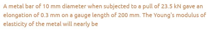 A metal bar of 10 mm diameter when subjected to a pull of 23.5 kN gave an
elongation of 0.3 mm on a gauge length of 200 mm. The Young's modulus of
elasticity of the metal will nearly be