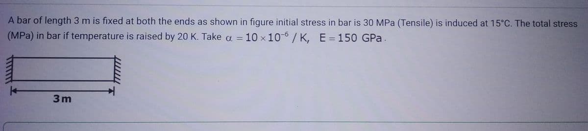 A bar of length 3 m is fixed at both the ends as shown in figure initial stress in bar is 30 MPa (Tensile) is induced at 15°C. The total stress
(MPa) in bar if temperature is raised by 20 K. Take a = 10 x 10-6/K, E = 150 GPa.
3m