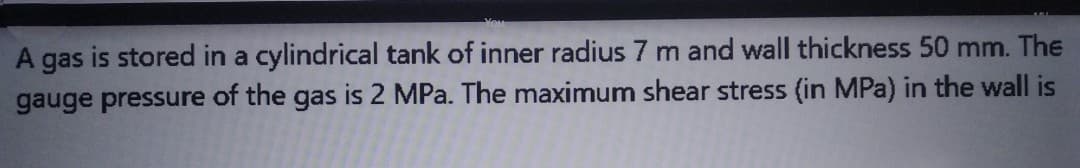 A gas is stored in a cylindrical tank of inner radius 7 m and wall thickness 50 mm. The
gauge pressure of the gas is 2 MPa. The maximum shear stress (in MPa) in the wall is