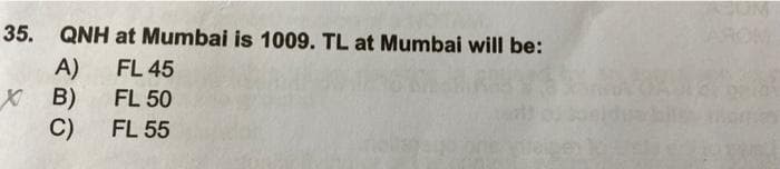 35. QNH at Mumbai is 1009. TL at Mumbai will be:
AROM
A)
X B)
FL 45
FL 50
C)
FL 55
