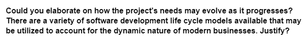 Could you elaborate on how the project's needs may evolve as it progresses?
There are a variety of software development life cycle models available that may
be utilized to account for the dynamic nature of modern businesses. Justify?