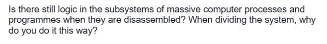 Is there still logic in the subsystems of massive computer processes and
programmes when they are disassembled? When dividing the system, why
do you do it this way?