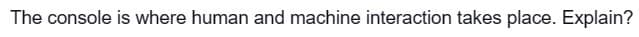 The console is where human and machine interaction takes place. Explain?