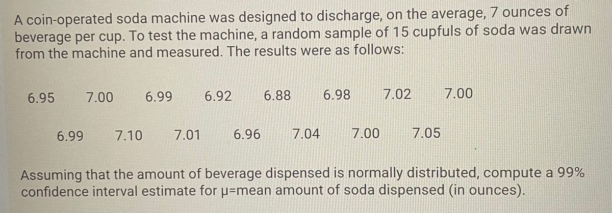 A coin-operated soda machine was designed to discharge, on the average, 7 ounces of
beverage per cup. To test the machine, a random sample of 15 cupfuls of soda was drawn
from the machine and measured. The results were as follows:
6.95
7.00
6.99
6.92
6.88
6.98
7.02
7.00
6.99
7.10
7.01
6.96
7.04
7.00
7.05
Assuming that the amount of beverage dispensed is normally distributed, compute a 99%
confidence interval estimate for µ=mean amount of soda dispensed (in ounces).
