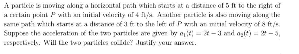 A particle is moving along a horizontal path which starts at a distance of 5 ft to the right of
a certain point P with an initial velocity of 4 ft/s. Another particle is also moving along the
same path which starts at a distance of 3 ft to the left of P with an initial velocity of 8 ft/s.
Suppose the acceleration of the two particles are given by a1(t)
respectively. Will the two particles collide? Justify your answer.
= 2t – 3 and a2(t) = 2t – 5,
