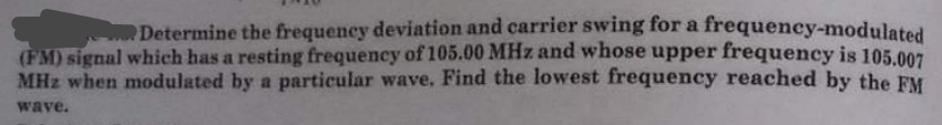 Determine the frequency deviation and carrier swing for a frequency-modulated
(FM) signal which has a resting frequency of 105.00 MHz and whose upper frequency is 105.007
MHz when modulated by a particular wave, Find the lowest frequency reached by the FM
wave.
