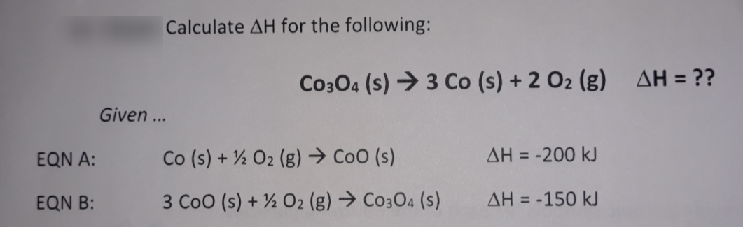 Calculate AH for the following:
Co304 (s) → 3 Co (s) + 2 O2 (g) AH = ??
Given ...
EQN A:
Co (s) + ½ O2 (g) → CoO (s)
AH = -200 kJ
EQN B:
3 Coo (s) + ½ O2 (g) → Co304 (s)
AH = -150 kJ
