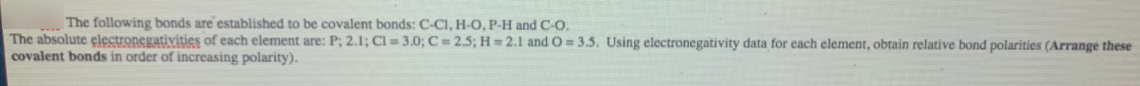 |The following bonds are established to be covalent bonds: C-Cl, H-O, P-H and C-O.
The absolute electronegativities of each element are: P; 2.1; Cl = 3.0; C = 2.5; H = 2.1 and O = 3.5. Using electronegativity data for each element, obtain relative bond polarities (Arrange these
covalent bonds in order of increasing polarity).
