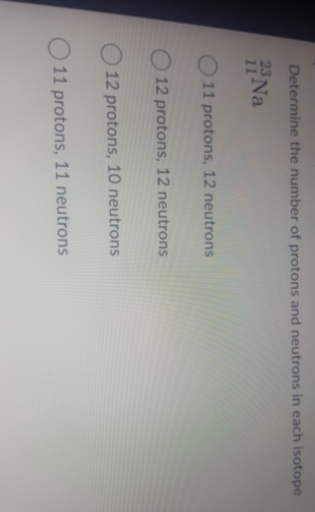 Determine the number of protons and neutrons in each isotope
Na
11 protons, 12 neutrons
O 12 protons, 12 neutrons
12 protons, 10 neutrons
11 protons, 11 neutrons
