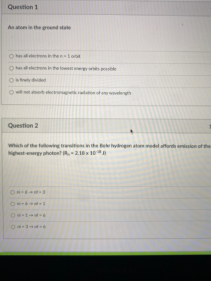 Question 1
An atom in the ground state
O has all electrons in the n 1 orbit
O has all electrons in the lowest energy orbits possible
O is finely divided
O will not absorb electromagnetik radiation of any wavelength
Question 2
Which of the following transitions in the Bohr hydrogen atom model affords emission of the
highest-energy photon? (R, = 2.18 x 10 1ª j)
Oni-6 1
O ni-1+nf-6
