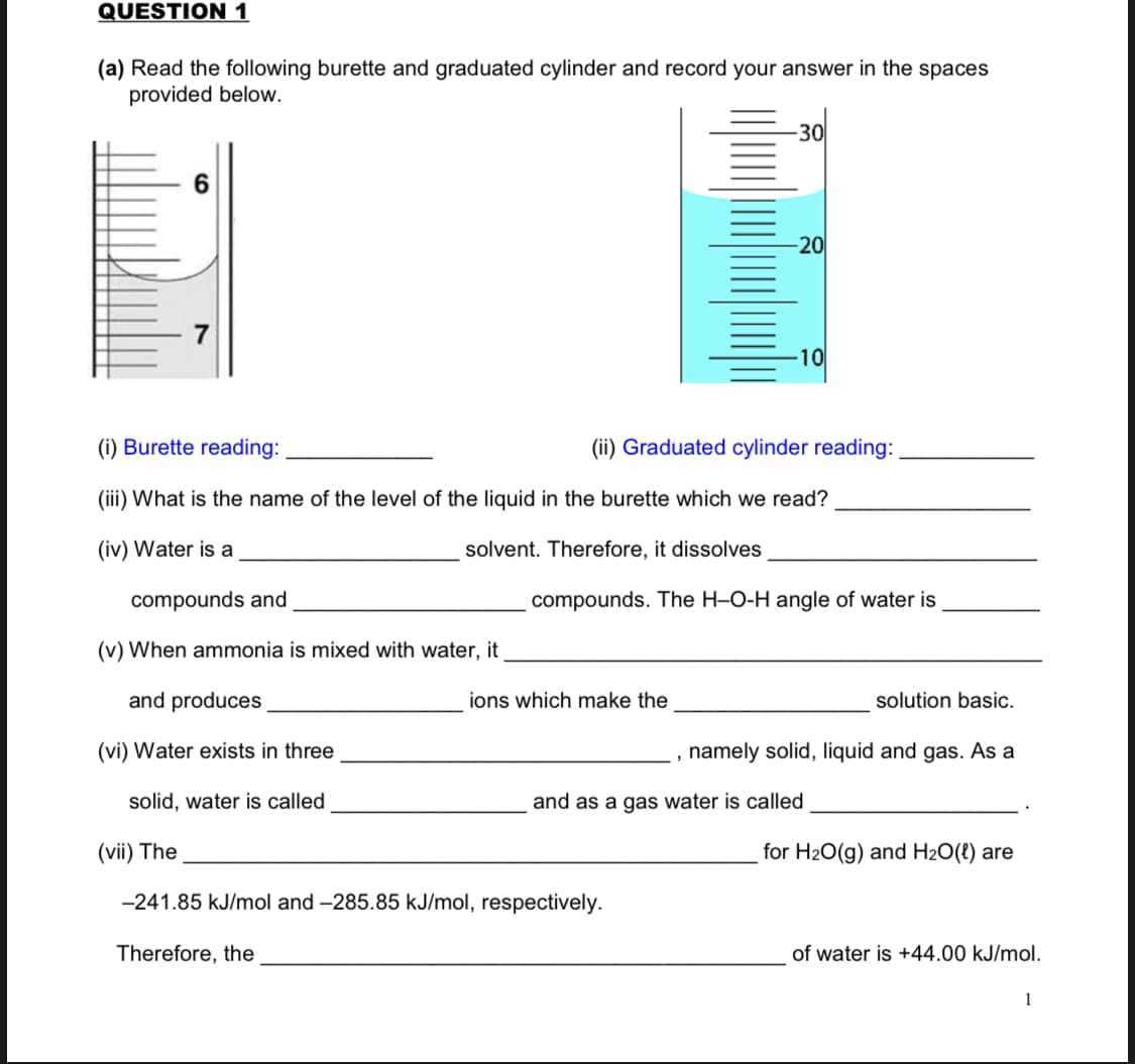 QUESTION 1
(a) Read the following burette and graduated cylinder and record your answer in the spaces
provided below.
30
7
10
(i) Burette reading:
(ii) Graduated cylinder reading:
(iii) What is the name of the level of the liquid in the burette which we read?
(iv) Water is a
solvent. Therefore, it dissolves
compounds and
compounds. The H-O-H angle of water is
(v) When ammonia is mixed with water, it
and produces
ions which make the
solution basic.
(vi) Water exists in three
namely solid, liquid and gas. As a
solid, water is called
and as a gas water is called
(vii) The
for H20(g) and H2O(t) are
-241.85 kJ/mol and -285.85 kJ/mol, respectively.
Therefore, the
of water is +44.00 kJ/mol.
1
20
