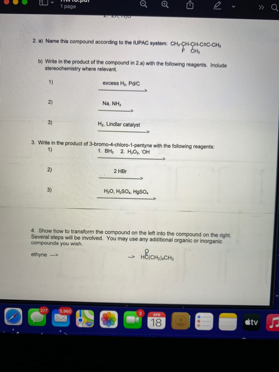 1 page
» Q
2. Z,T13
2. a) Name this compound according to the IUPAC system: CH-CH-CH-C=C-CH,
b) Write in the product of the compound in 2.a) with the following reagents. Include
stereochemistry where relevant.
1)
excess H2, Pd/C
2)
Na, NH,
3)
H2, Lindlar catalyst
3. Write in the product of 3-bromo-4-chloro-1-pentyne with the following reagents:
2. H2O2, "OH
1)
1. BH3
2)
2 HBr
3)
H2O, H;SO,, Hgso,
4. Show how to transform the compound on the left into the compound on the right.
Several steps will be involved. You may use any additional organic or inorganic
compounds you wish.
ethyne -->
-->
277
5,960
APR
18
étv
