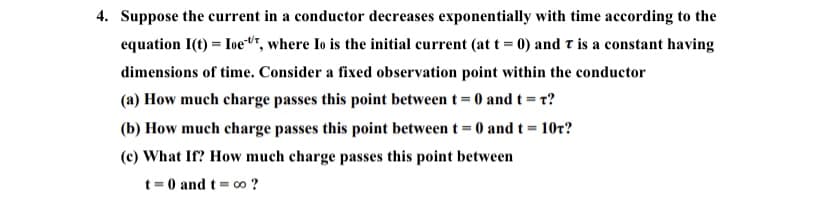 4. Suppose the current in a conductor decreases exponentially with time according to the
equation I(t) = Ioe", where Io is the initial current (at t = 0) and t is a constant having
dimensions of time. Consider a fixed observation point within the conductor
(a) How much charge passes this point between t= 0 and t = r?
(b) How much charge passes this point betweent=0 and t= 10r?
(c) What If? How much charge passes this point between
t = 0 and t = co ?
