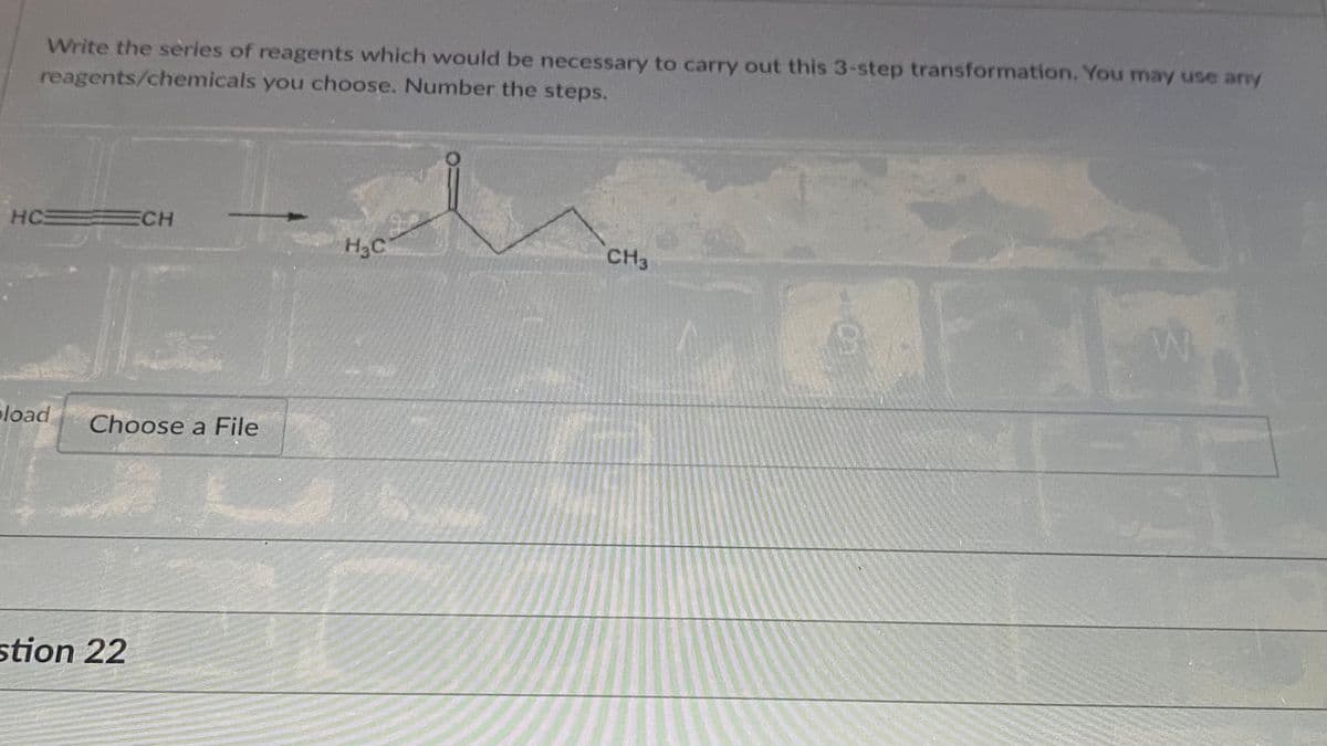 Write the series of reagents which would be necessary to carry out this 3-step transformation. You may use any
reagents/chemicals you choose. Number the steps.
HC
ECH
H3C
CH3
eload
Choose a File
stion 22
