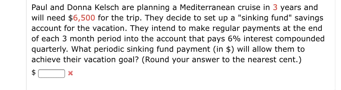 Paul and Donna Kelsch are planning a Mediterranean cruise in 3 years and
will need $6,500 for the trip. They decide to set up a "sinking fund" savings
account for the vacation. They intend to make regular payments at the end
of each 3 month period into the account that pays 6% interest compounded
quarterly. What periodic sinking fund payment (in $) will allow them to
achieve their vacation goal? (Round your answer to the nearest cent.)
$
