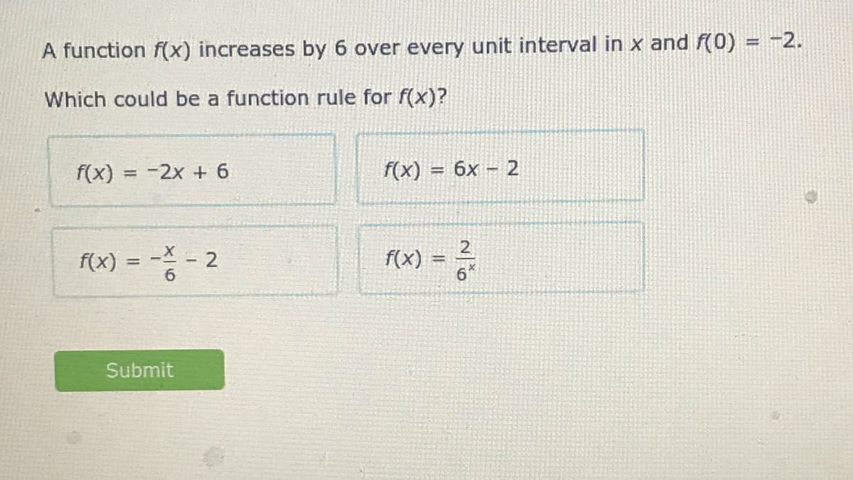 %3D
A function f(x) increases by 6 over every unit interval in x and f(0) = -2.
Which could be a function rule for f(x)?
f(x) = -2x + 6
f(x)
6x 2
%3D
13D
f(x)
f(x)
%3D
Submit
2.
