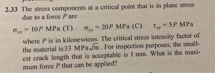 2.33 The stress components at a critical point that is in plane stress
due to a force P are
Orr = 10P MPa (T)
Ovy = 20P MPa (C)
=D5P MPa
%3D
%3D
Ty
%3!
where P is in kilonewtons. The critical stress intensity factor of
the material is 33 MPa/m. For inspection purposes, the small-
est crack length that is acceptable is 1 mm. What is the maxi-
mum force P that can be applied?
