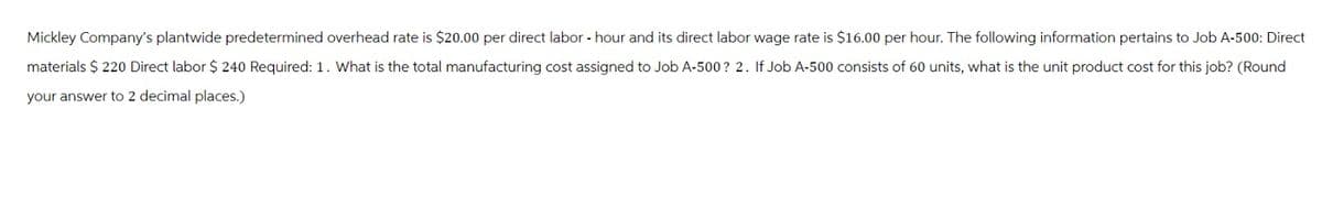 Mickley Company's plantwide predetermined overhead rate is $20.00 per direct labor - hour and its direct labor wage rate is $16.00 per hour. The following information pertains to Job A-500: Direct
materials $ 220 Direct labor $ 240 Required: 1. What is the total manufacturing cost assigned to Job A-500? 2. If Job A-500 consists of 60 units, what is the unit product cost for this job? (Round
your answer to 2 decimal places.)