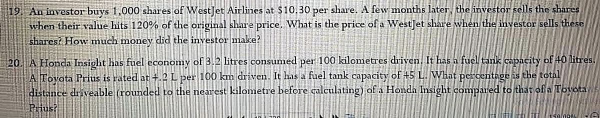 19. An investor buys 1,000 shares of WestJet Airlines at $10.30 per share. A few months later, the investor sells the shares
when their value hts 120% of the original share price. What is the price of a WestJet share when the investor sells these
shares? How much money did the investor make?
20. A Honda Insight has fuel economy of 3.2 litres consumed per 100 kilometres driven. It has a fuel tank capacity of 40 litres.
A Tovota Prius is rated at 4.2 L per 100 km driven, It has a fuel tank capacity of +5 L. What percentage is the total
distance driveable (rounded to the nearest kilometre before calculating) of a Honda Insight compared to that of a Tobvotas
Prius?
