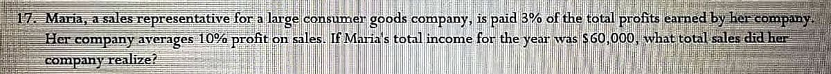 17 Maria, a sales representative for a large consumer goods company, is paid 3% of the total profits eamed by her company.
Her company averages 10% profit on sales. If Marias total income for the year was $60,000, what total sales did her
company realize?
